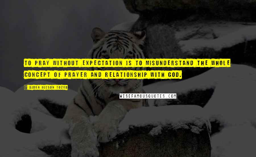 Aiden Wilson Tozer Quotes: To pray without expectation is to misunderstand the whole concept of prayer and relationship with God.