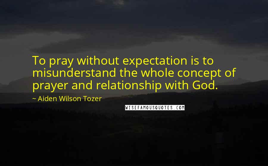 Aiden Wilson Tozer Quotes: To pray without expectation is to misunderstand the whole concept of prayer and relationship with God.