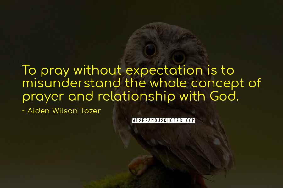 Aiden Wilson Tozer Quotes: To pray without expectation is to misunderstand the whole concept of prayer and relationship with God.