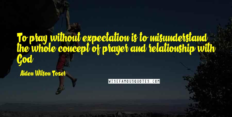Aiden Wilson Tozer Quotes: To pray without expectation is to misunderstand the whole concept of prayer and relationship with God.