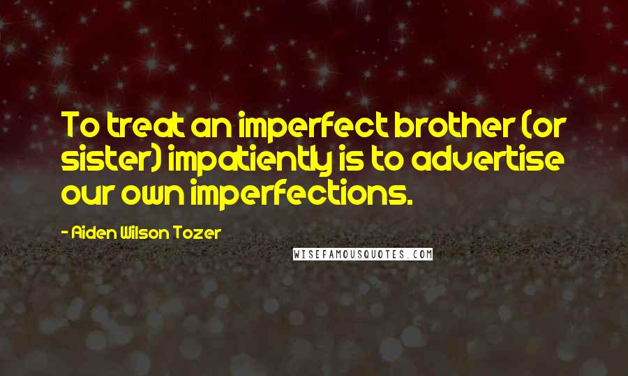 Aiden Wilson Tozer Quotes: To treat an imperfect brother (or sister) impatiently is to advertise our own imperfections.