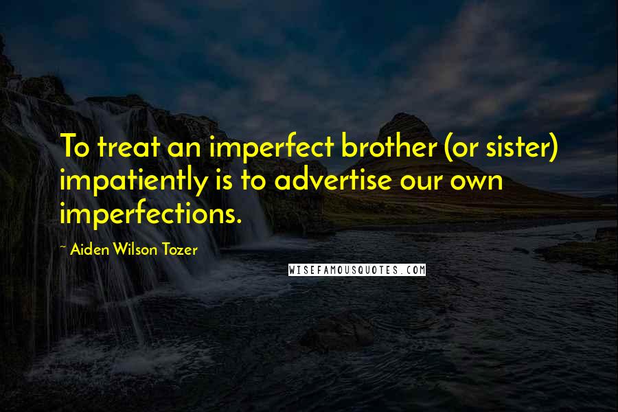 Aiden Wilson Tozer Quotes: To treat an imperfect brother (or sister) impatiently is to advertise our own imperfections.