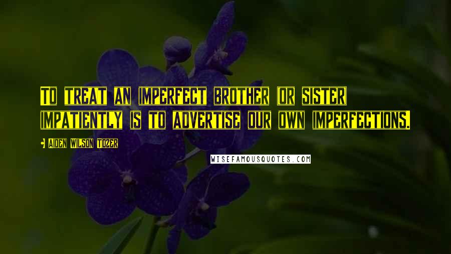 Aiden Wilson Tozer Quotes: To treat an imperfect brother (or sister) impatiently is to advertise our own imperfections.