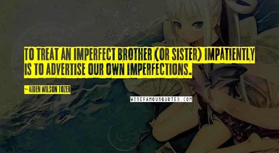Aiden Wilson Tozer Quotes: To treat an imperfect brother (or sister) impatiently is to advertise our own imperfections.