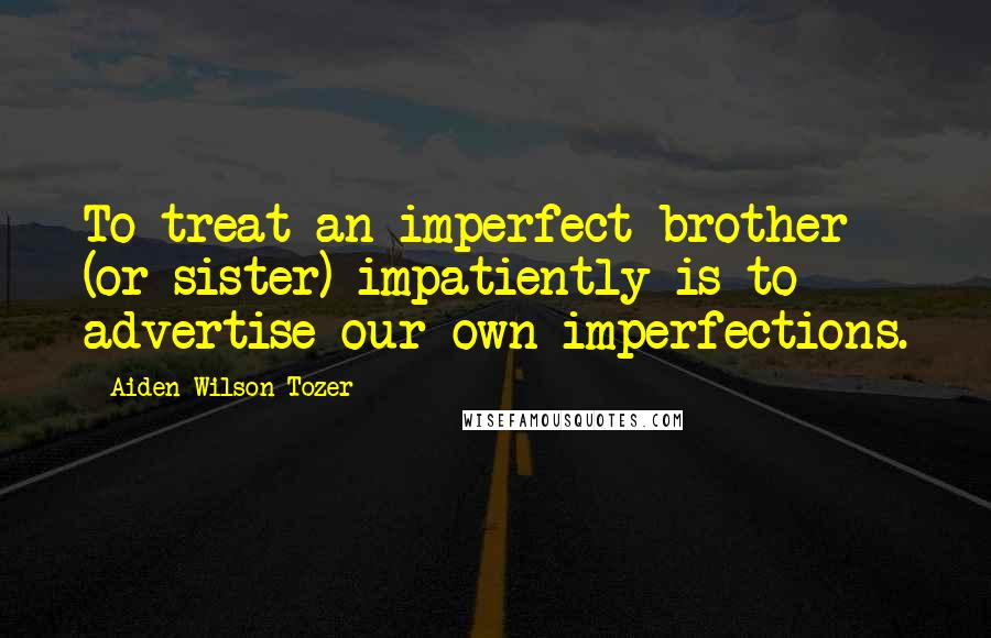 Aiden Wilson Tozer Quotes: To treat an imperfect brother (or sister) impatiently is to advertise our own imperfections.