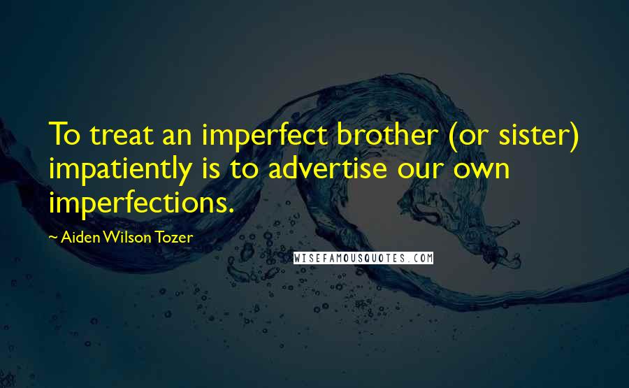 Aiden Wilson Tozer Quotes: To treat an imperfect brother (or sister) impatiently is to advertise our own imperfections.