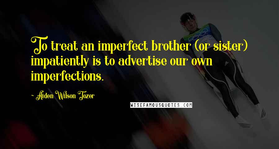 Aiden Wilson Tozer Quotes: To treat an imperfect brother (or sister) impatiently is to advertise our own imperfections.