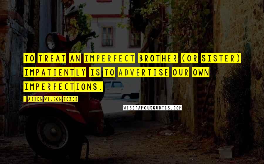 Aiden Wilson Tozer Quotes: To treat an imperfect brother (or sister) impatiently is to advertise our own imperfections.