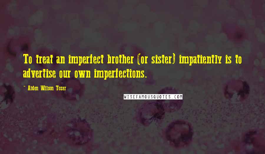 Aiden Wilson Tozer Quotes: To treat an imperfect brother (or sister) impatiently is to advertise our own imperfections.