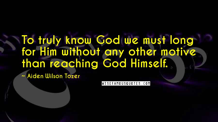 Aiden Wilson Tozer Quotes: To truly know God we must long for Him without any other motive than reaching God Himself.