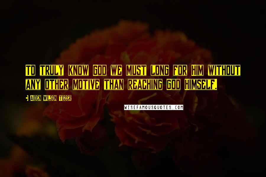 Aiden Wilson Tozer Quotes: To truly know God we must long for Him without any other motive than reaching God Himself.