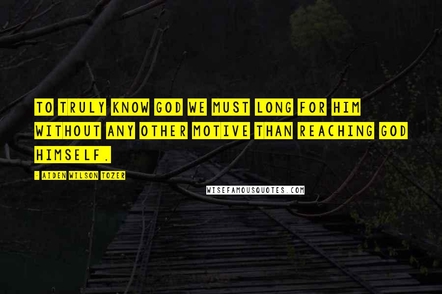 Aiden Wilson Tozer Quotes: To truly know God we must long for Him without any other motive than reaching God Himself.