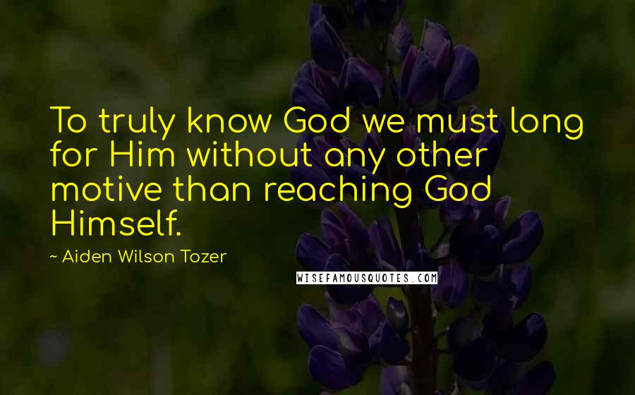 Aiden Wilson Tozer Quotes: To truly know God we must long for Him without any other motive than reaching God Himself.