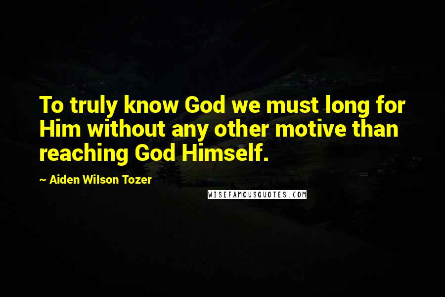 Aiden Wilson Tozer Quotes: To truly know God we must long for Him without any other motive than reaching God Himself.