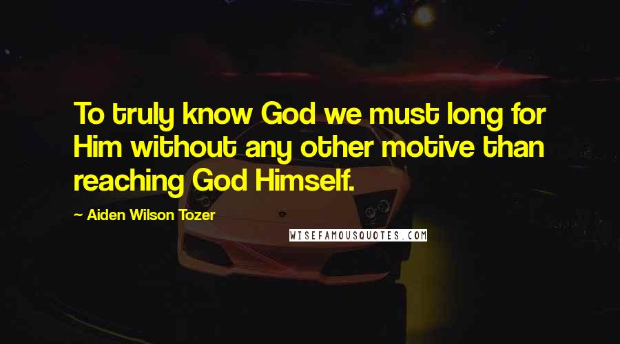 Aiden Wilson Tozer Quotes: To truly know God we must long for Him without any other motive than reaching God Himself.