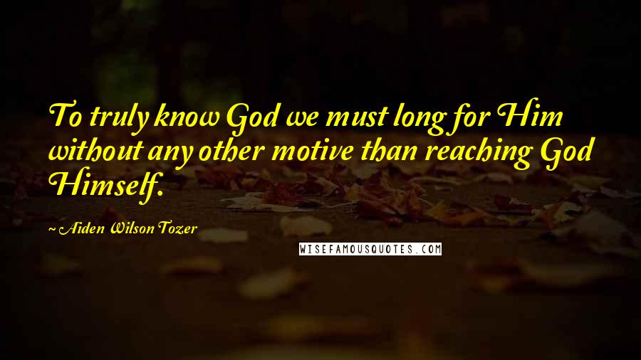 Aiden Wilson Tozer Quotes: To truly know God we must long for Him without any other motive than reaching God Himself.