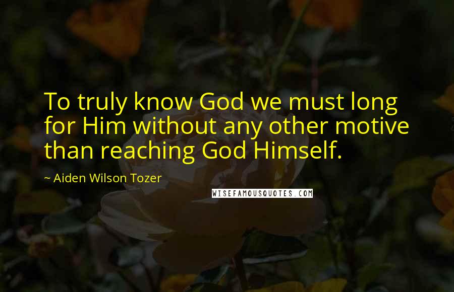 Aiden Wilson Tozer Quotes: To truly know God we must long for Him without any other motive than reaching God Himself.