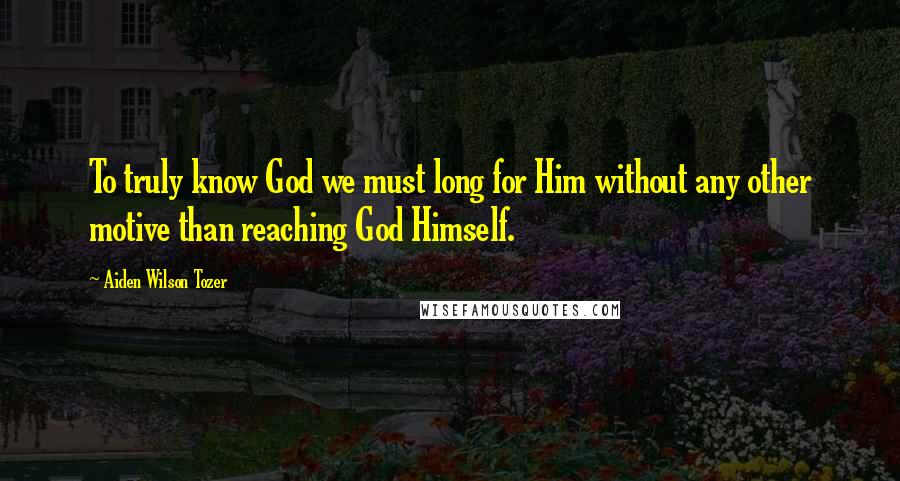 Aiden Wilson Tozer Quotes: To truly know God we must long for Him without any other motive than reaching God Himself.