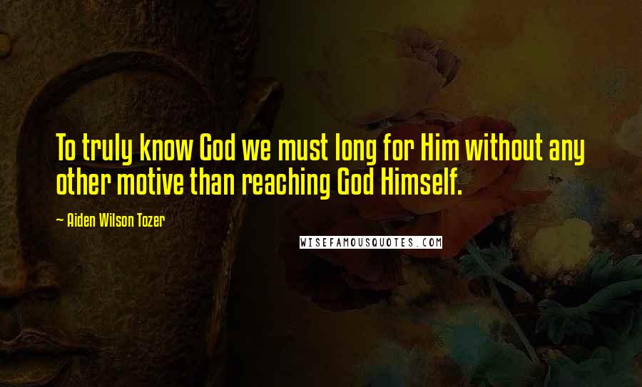 Aiden Wilson Tozer Quotes: To truly know God we must long for Him without any other motive than reaching God Himself.