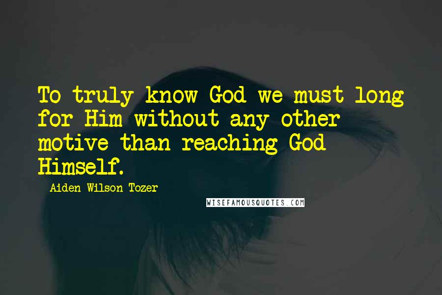 Aiden Wilson Tozer Quotes: To truly know God we must long for Him without any other motive than reaching God Himself.