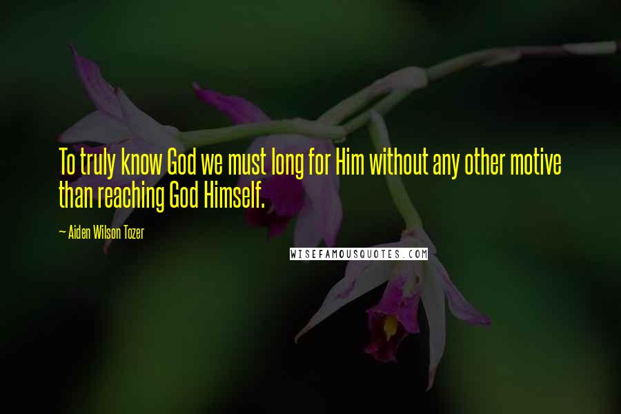 Aiden Wilson Tozer Quotes: To truly know God we must long for Him without any other motive than reaching God Himself.