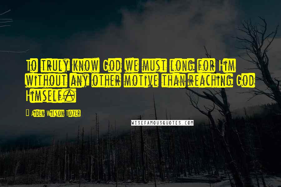 Aiden Wilson Tozer Quotes: To truly know God we must long for Him without any other motive than reaching God Himself.