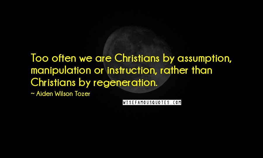 Aiden Wilson Tozer Quotes: Too often we are Christians by assumption, manipulation or instruction, rather than Christians by regeneration.