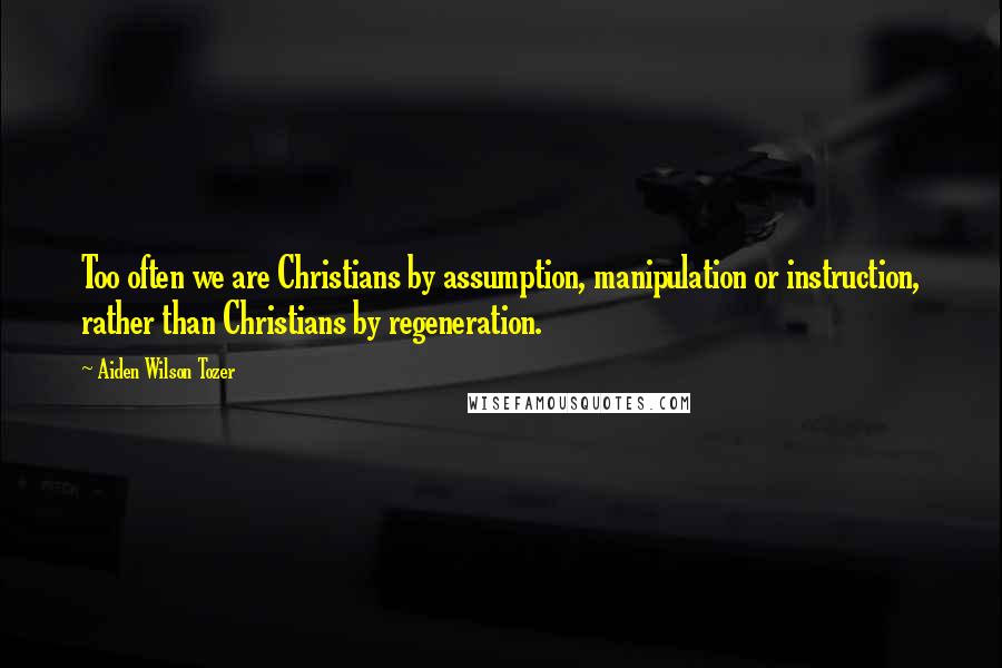 Aiden Wilson Tozer Quotes: Too often we are Christians by assumption, manipulation or instruction, rather than Christians by regeneration.