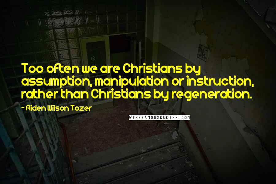 Aiden Wilson Tozer Quotes: Too often we are Christians by assumption, manipulation or instruction, rather than Christians by regeneration.