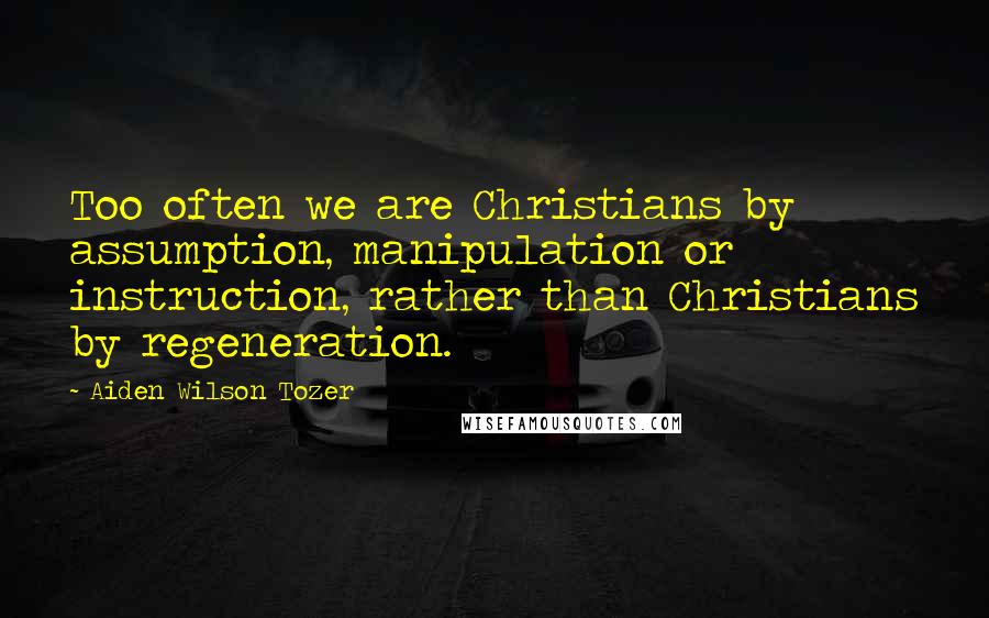 Aiden Wilson Tozer Quotes: Too often we are Christians by assumption, manipulation or instruction, rather than Christians by regeneration.