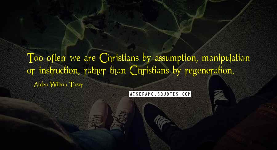 Aiden Wilson Tozer Quotes: Too often we are Christians by assumption, manipulation or instruction, rather than Christians by regeneration.