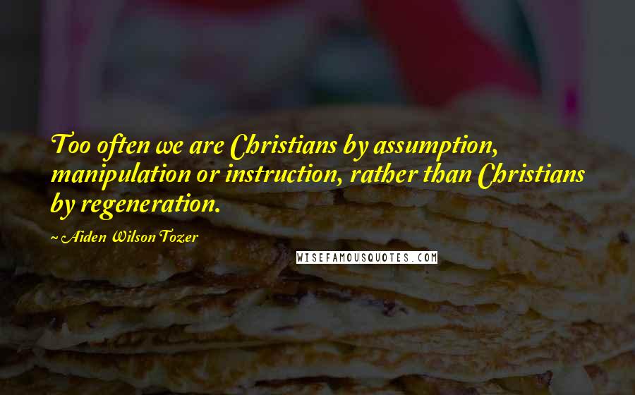 Aiden Wilson Tozer Quotes: Too often we are Christians by assumption, manipulation or instruction, rather than Christians by regeneration.