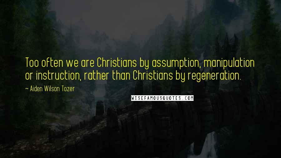 Aiden Wilson Tozer Quotes: Too often we are Christians by assumption, manipulation or instruction, rather than Christians by regeneration.