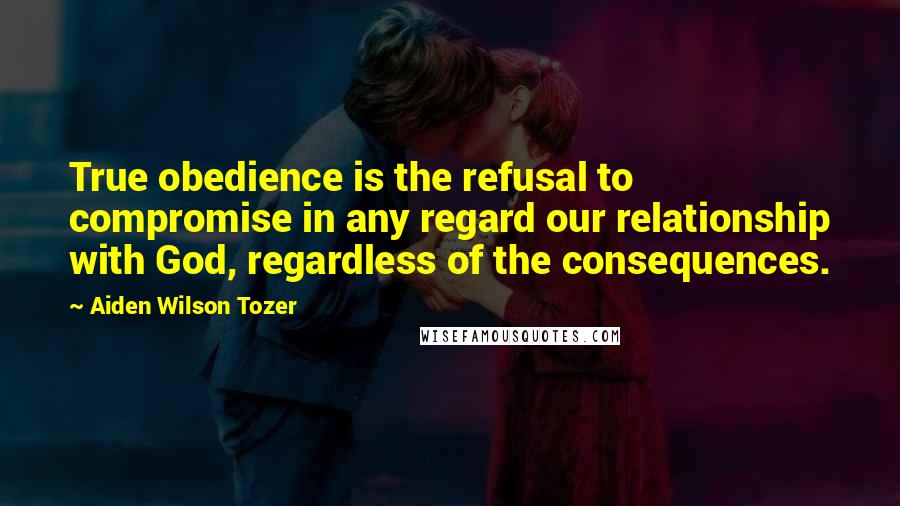 Aiden Wilson Tozer Quotes: True obedience is the refusal to compromise in any regard our relationship with God, regardless of the consequences.