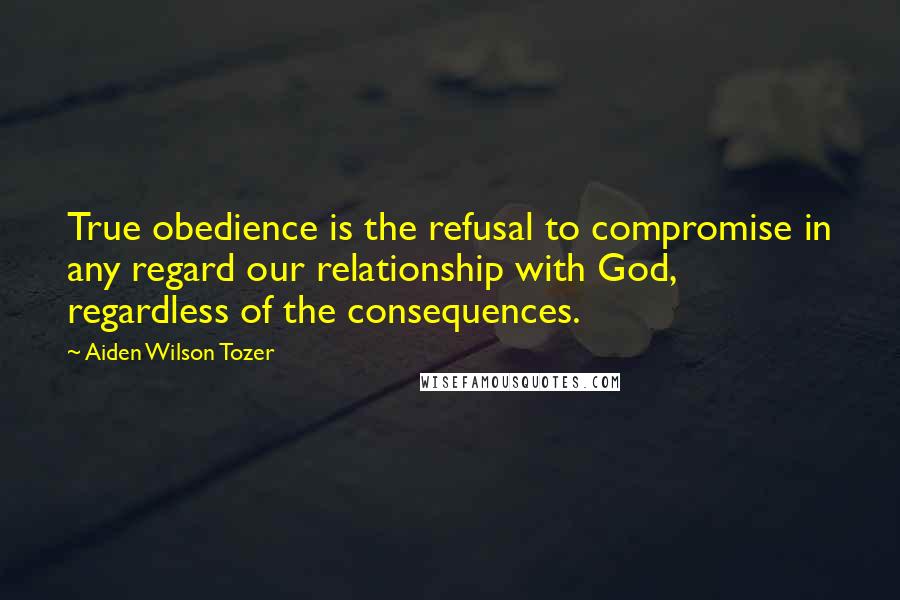 Aiden Wilson Tozer Quotes: True obedience is the refusal to compromise in any regard our relationship with God, regardless of the consequences.