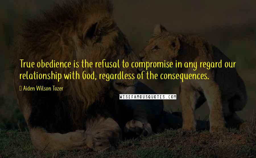 Aiden Wilson Tozer Quotes: True obedience is the refusal to compromise in any regard our relationship with God, regardless of the consequences.