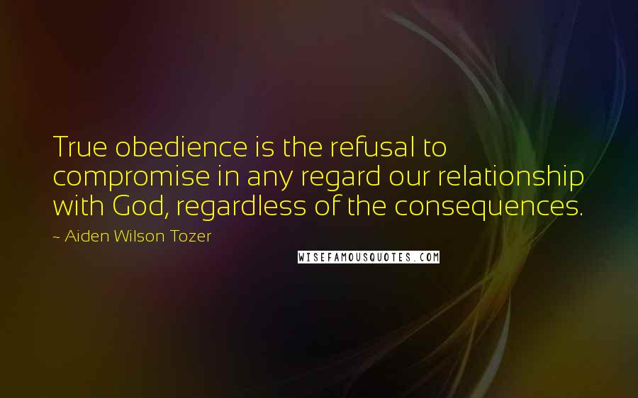 Aiden Wilson Tozer Quotes: True obedience is the refusal to compromise in any regard our relationship with God, regardless of the consequences.