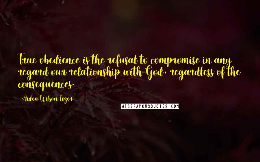 Aiden Wilson Tozer Quotes: True obedience is the refusal to compromise in any regard our relationship with God, regardless of the consequences.