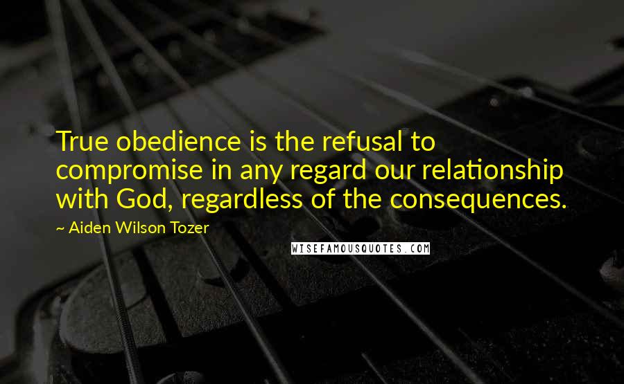 Aiden Wilson Tozer Quotes: True obedience is the refusal to compromise in any regard our relationship with God, regardless of the consequences.