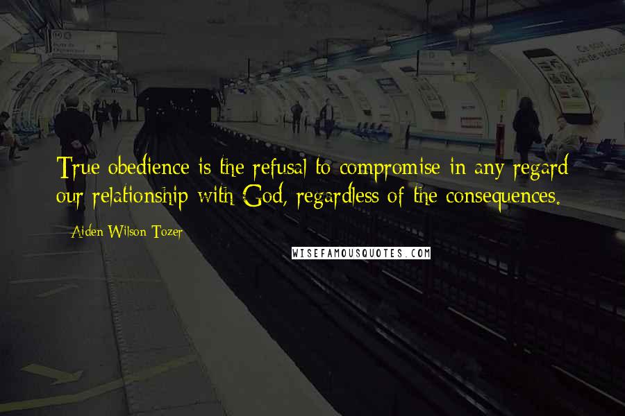 Aiden Wilson Tozer Quotes: True obedience is the refusal to compromise in any regard our relationship with God, regardless of the consequences.