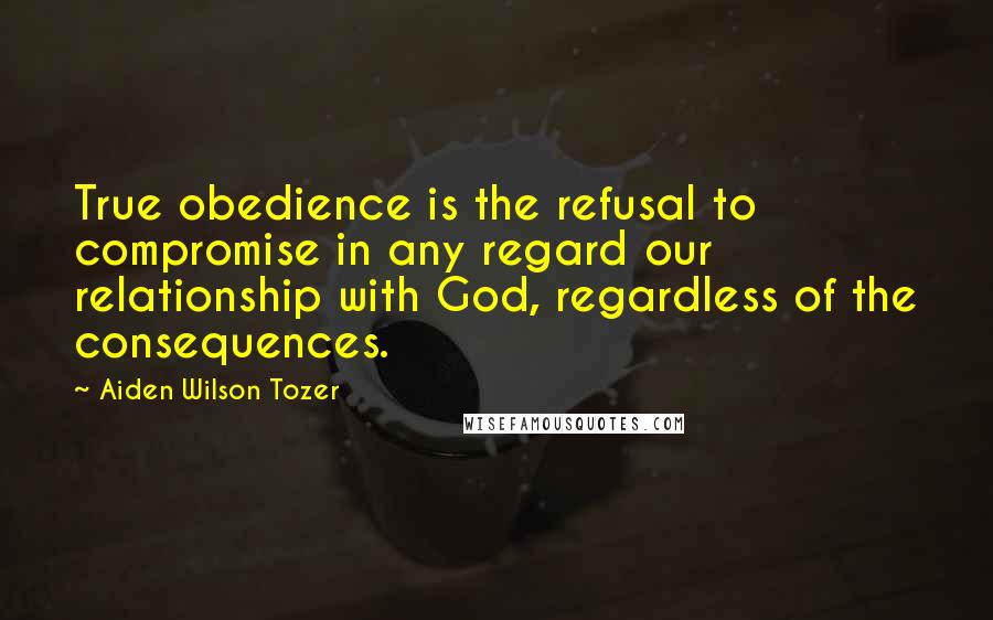 Aiden Wilson Tozer Quotes: True obedience is the refusal to compromise in any regard our relationship with God, regardless of the consequences.