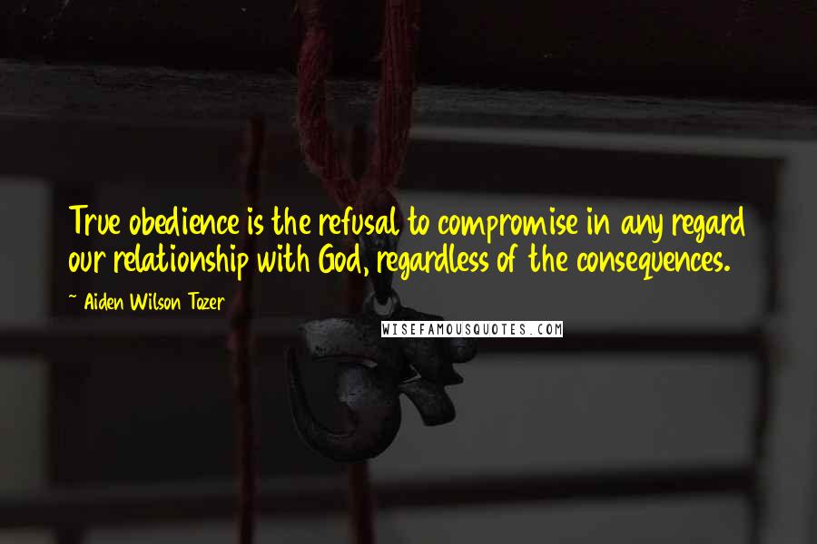 Aiden Wilson Tozer Quotes: True obedience is the refusal to compromise in any regard our relationship with God, regardless of the consequences.