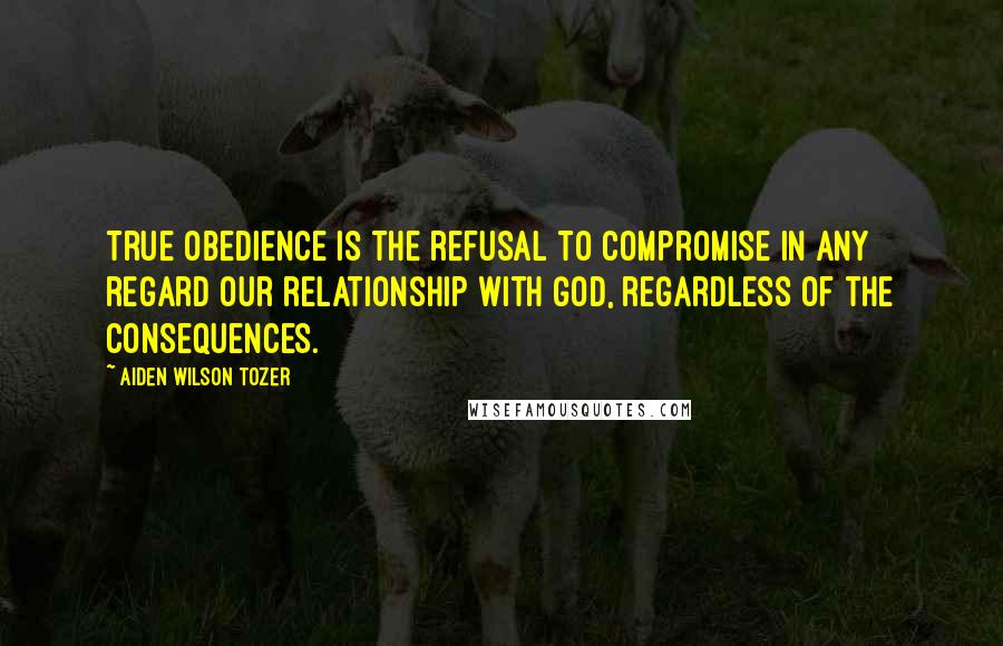 Aiden Wilson Tozer Quotes: True obedience is the refusal to compromise in any regard our relationship with God, regardless of the consequences.