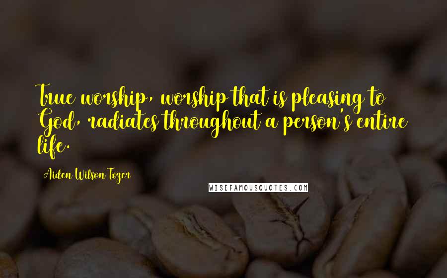 Aiden Wilson Tozer Quotes: True worship, worship that is pleasing to God, radiates throughout a person's entire life.