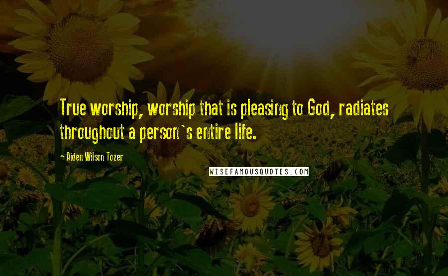 Aiden Wilson Tozer Quotes: True worship, worship that is pleasing to God, radiates throughout a person's entire life.