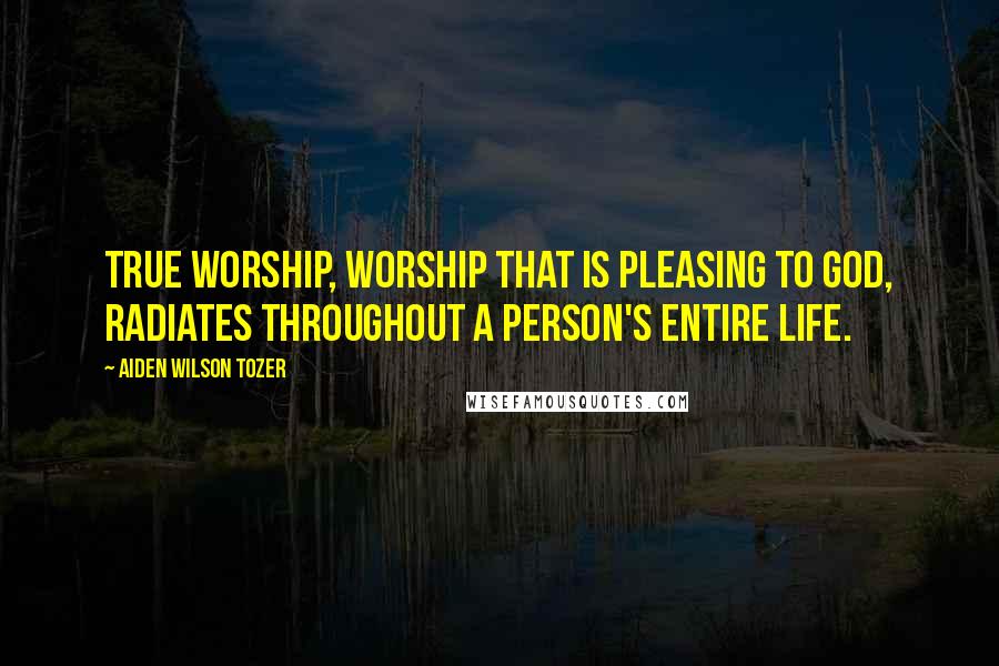 Aiden Wilson Tozer Quotes: True worship, worship that is pleasing to God, radiates throughout a person's entire life.