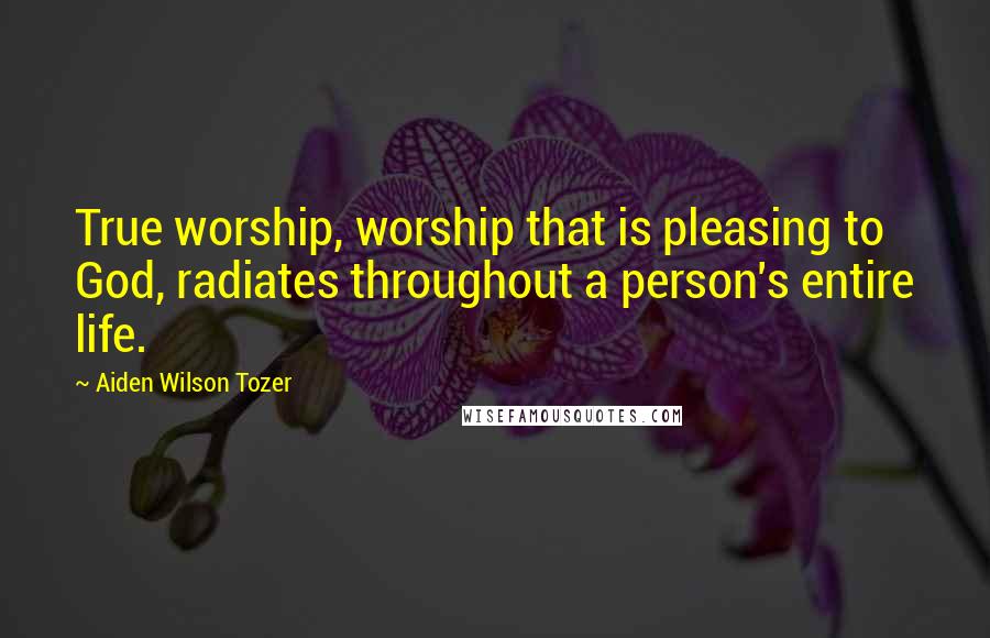 Aiden Wilson Tozer Quotes: True worship, worship that is pleasing to God, radiates throughout a person's entire life.