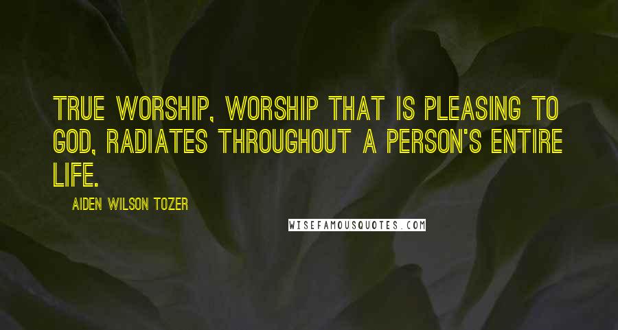 Aiden Wilson Tozer Quotes: True worship, worship that is pleasing to God, radiates throughout a person's entire life.