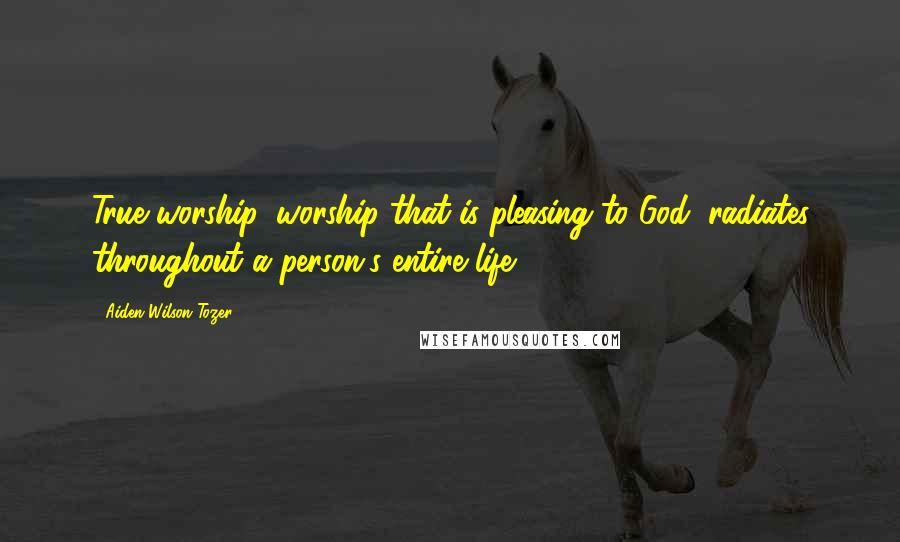 Aiden Wilson Tozer Quotes: True worship, worship that is pleasing to God, radiates throughout a person's entire life.