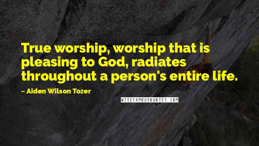 Aiden Wilson Tozer Quotes: True worship, worship that is pleasing to God, radiates throughout a person's entire life.